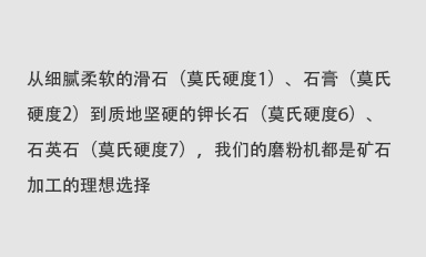 從細(xì)膩柔軟的滑石（莫氏硬度1）、石膏（莫氏硬度2）到質(zhì)地堅(jiān)硬的鉀長(zhǎng)石（莫氏硬度6）、石英石（莫氏硬度7），我們的磨粉機(jī)都是礦石加工的理想選擇。